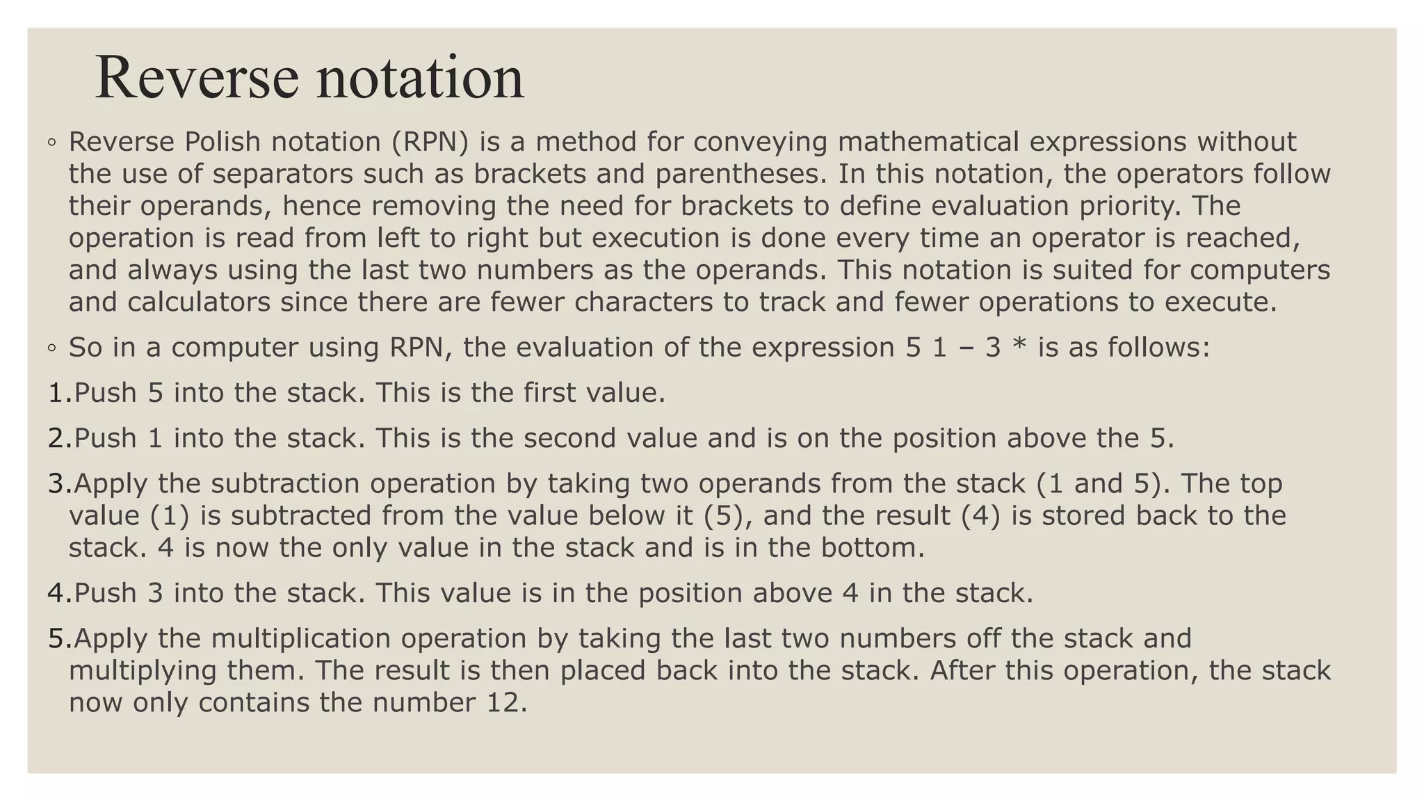 Reverse notation
◦ Reverse Polish notation (RPN) is a method for conveying mathematical expressions without
the use of separators such as brackets and parentheses. In this notation, the operators follow
their operands, hence removing the need for brackets to define evaluation priority. The
operation is read from left to right but execution is done every time an operator is reached,
and always using the last two numbers as the operands. This notation is suited for computers
and calculators since there are fewer characters to track and fewer operations to execute.
◦ So in a computer using RPN, the evaluation of the expression 5 1 – 3 * is as follows:
1.Push 5 into the stack. This is the first value.
2.Push 1 into the stack. This is the second value and is on the position above the 5.
3.Apply the subtraction operation by taking two operands from the stack (1 and 5). The top
value (1) is subtracted from the value below it (5), and the result (4) is stored back to the
stack. 4 is now the only value in the stack and is in the bottom.
4.Push 3 into the stack. This value is in the position above 4 in the stack.
5.Apply the multiplication operation by taking the last two numbers off the stack and
multiplying them. The result is then placed back into the stack. After this operation, the stack
now only contains the number 12.
 