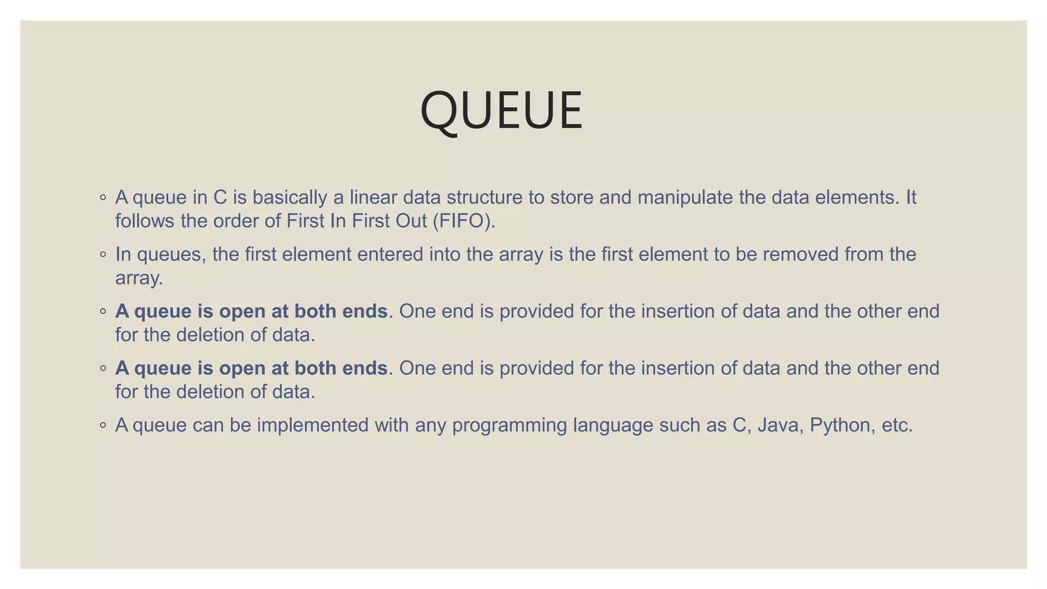 QUEUE
◦ A queue in C is basically a linear data structure to store and manipulate the data elements. It
follows the order of First In First Out (FIFO).
◦ In queues, the first element entered into the array is the first element to be removed from the
array.
◦ A queue is open at both ends. One end is provided for the insertion of data and the other end
for the deletion of data.
◦ A queue is open at both ends. One end is provided for the insertion of data and the other end
for the deletion of data.
◦ A queue can be implemented with any programming language such as C, Java, Python, etc.
 