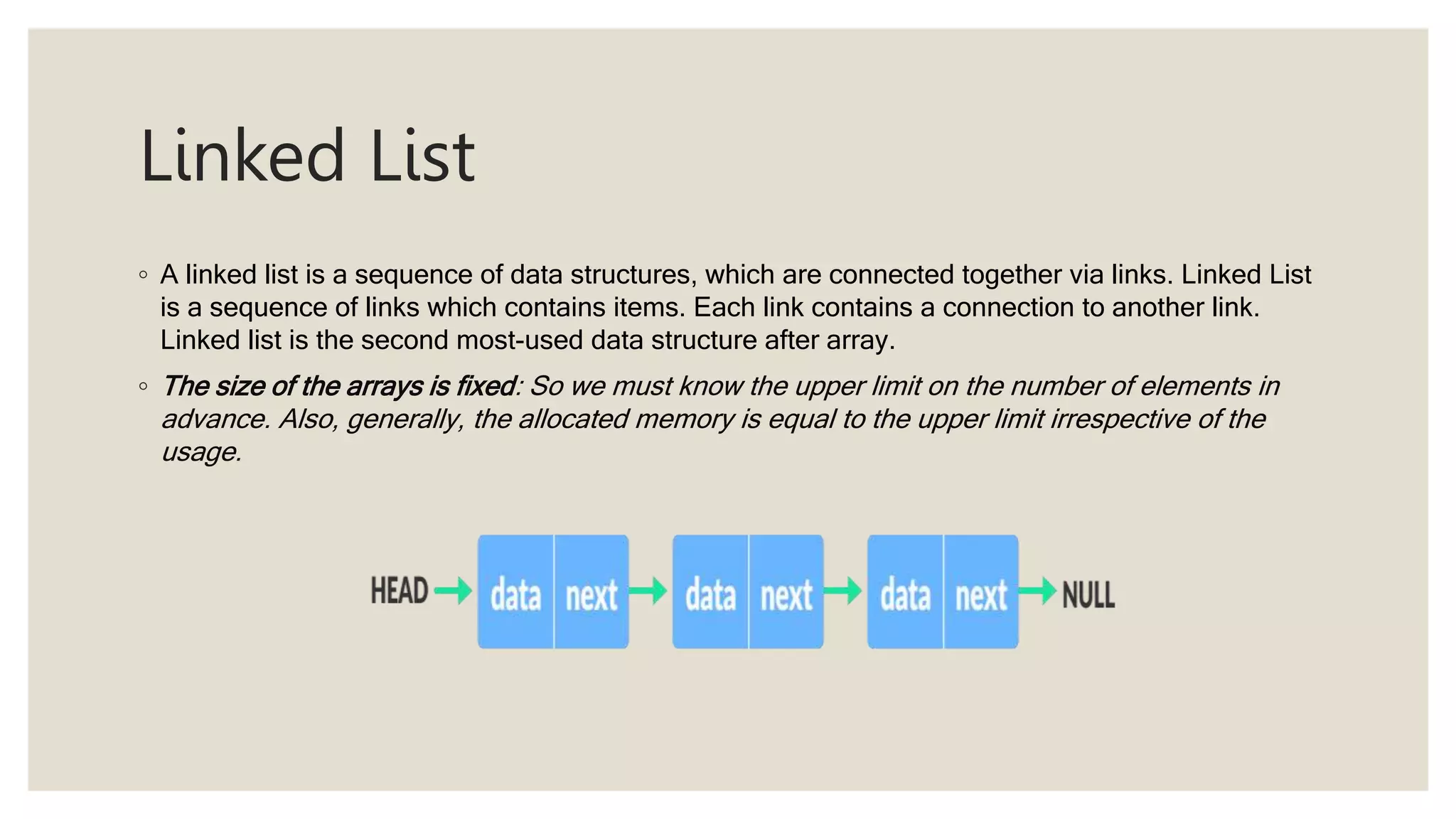 Linked List
◦ A linked list is a sequence of data structures, which are connected together via links. Linked List
is a sequence of links which contains items. Each link contains a connection to another link.
Linked list is the second most-used data structure after array.
◦ The size of the arrays is fixed: So we must know the upper limit on the number of elements in
advance. Also, generally, the allocated memory is equal to the upper limit irrespective of the
usage.
 