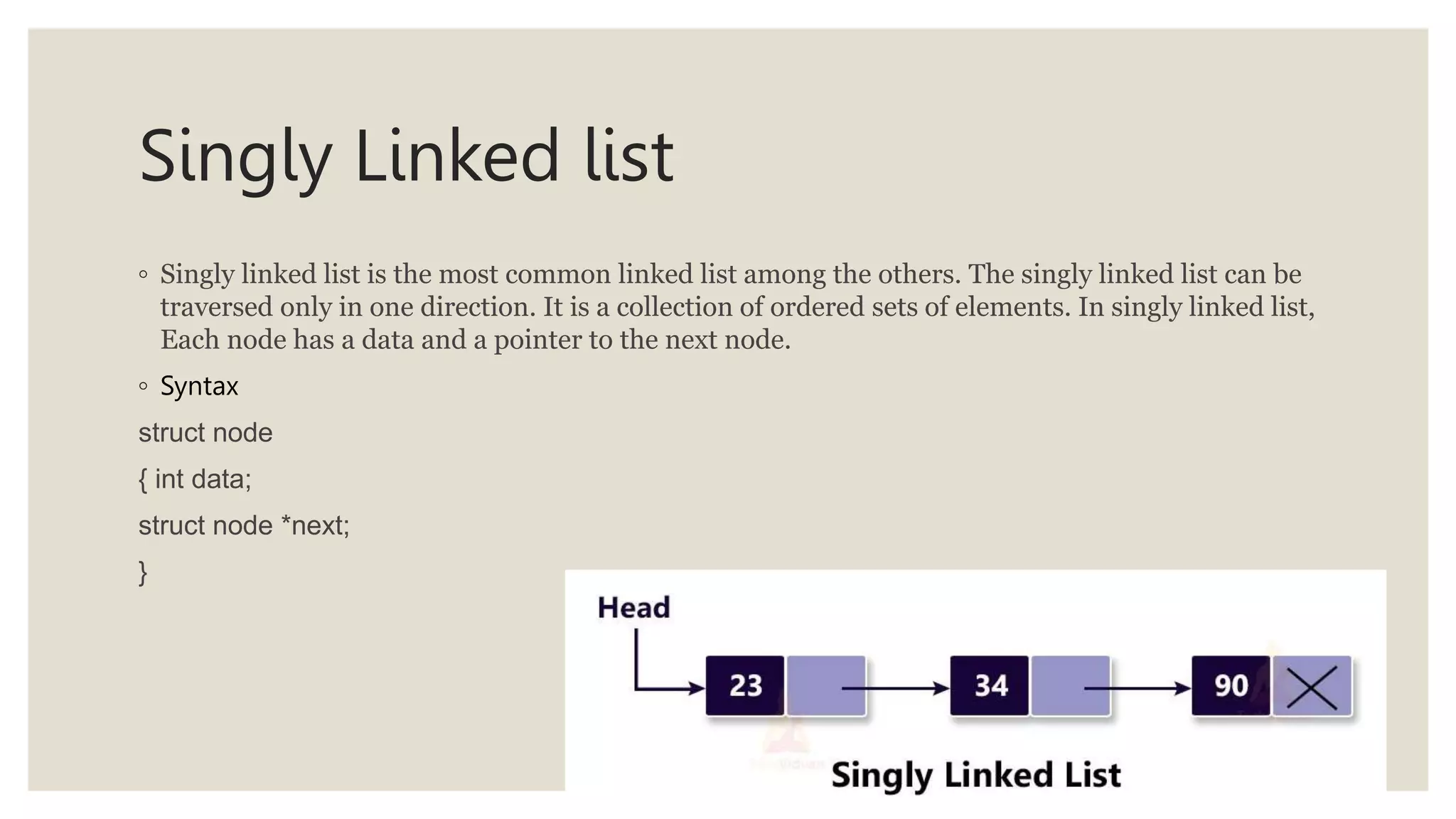 Singly Linked list
◦ Singly linked list is the most common linked list among the others. The singly linked list can be
traversed only in one direction. It is a collection of ordered sets of elements. In singly linked list,
Each node has a data and a pointer to the next node.
◦ Syntax
struct node
{ int data;
struct node *next;
}
 