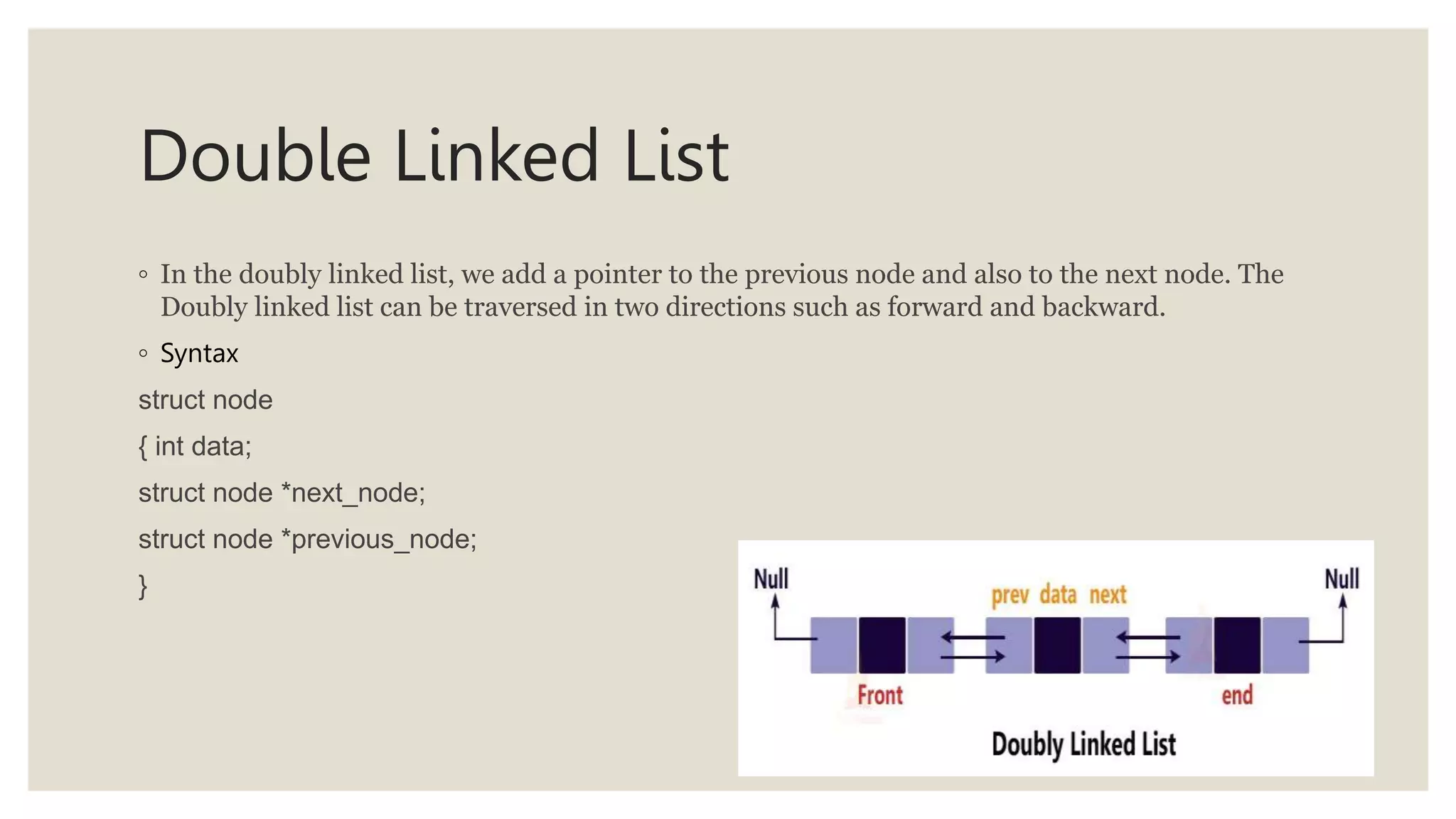 Double Linked List
◦ In the doubly linked list, we add a pointer to the previous node and also to the next node. The
Doubly linked list can be traversed in two directions such as forward and backward.
◦ Syntax
struct node
{ int data;
struct node *next_node;
struct node *previous_node;
}
 