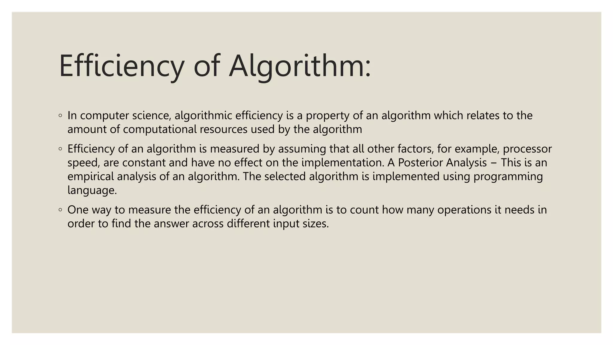 Efficiency of Algorithm:
◦ In computer science, algorithmic efficiency is a property of an algorithm which relates to the
amount of computational resources used by the algorithm
◦ Efficiency of an algorithm is measured by assuming that all other factors, for example, processor
speed, are constant and have no effect on the implementation. A Posterior Analysis − This is an
empirical analysis of an algorithm. The selected algorithm is implemented using programming
language.
◦ One way to measure the efficiency of an algorithm is to count how many operations it needs in
order to find the answer across different input sizes.
 