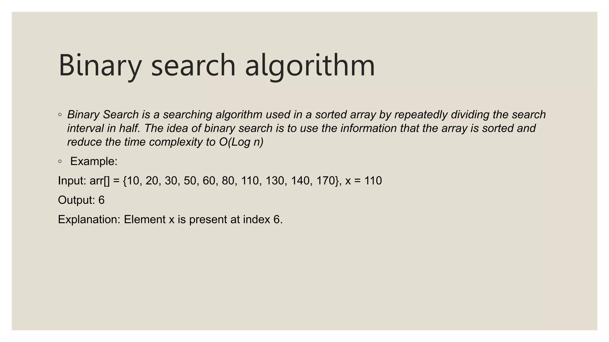Binary search algorithm
◦ Binary Search is a searching algorithm used in a sorted array by repeatedly dividing the search
interval in half. The idea of binary search is to use the information that the array is sorted and
reduce the time complexity to O(Log n)
◦ Example:
Input: arr[] = {10, 20, 30, 50, 60, 80, 110, 130, 140, 170}, x = 110
Output: 6
Explanation: Element x is present at index 6.
 
