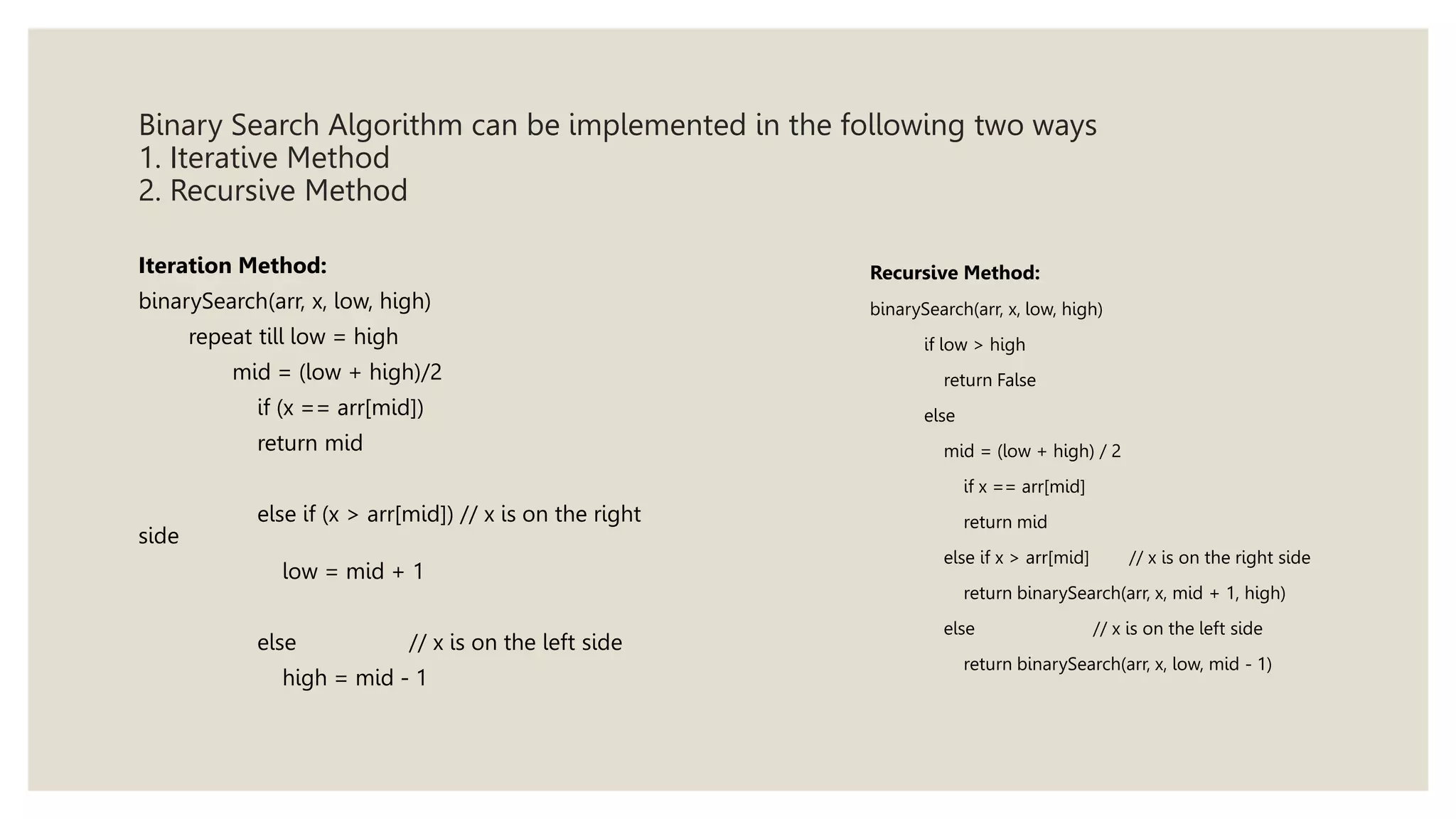 Binary Search Algorithm can be implemented in the following two ways
1. Iterative Method
2. Recursive Method
Iteration Method:
binarySearch(arr, x, low, high)
repeat till low = high
mid = (low + high)/2
if (x == arr[mid])
return mid
else if (x > arr[mid]) // x is on the right
side
low = mid + 1
else // x is on the left side
high = mid - 1
Recursive Method:
binarySearch(arr, x, low, high)
if low > high
return False
else
mid = (low + high) / 2
if x == arr[mid]
return mid
else if x > arr[mid] // x is on the right side
return binarySearch(arr, x, mid + 1, high)
else // x is on the left side
return binarySearch(arr, x, low, mid - 1)
 