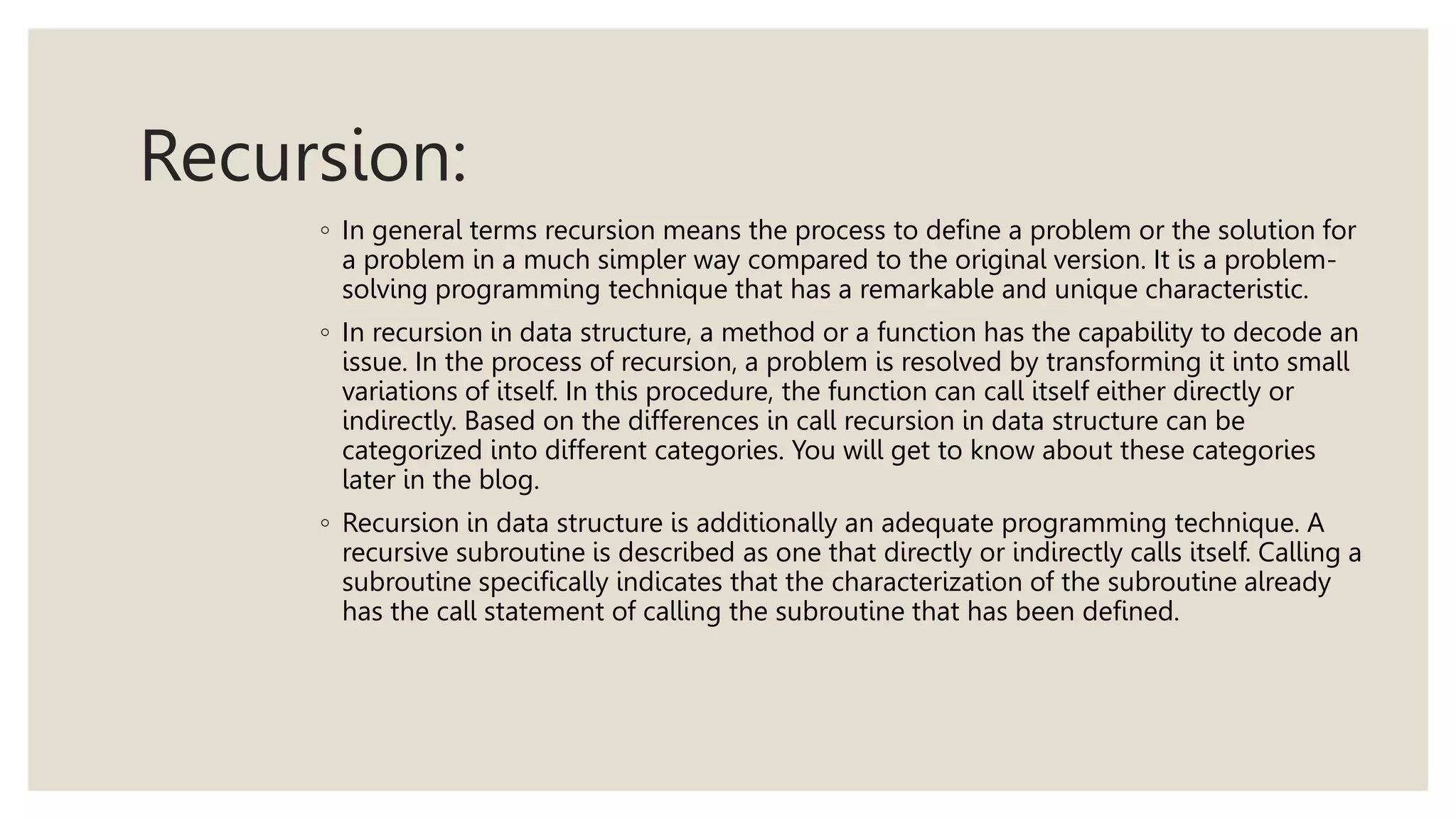 Recursion:
◦ In general terms recursion means the process to define a problem or the solution for
a problem in a much simpler way compared to the original version. It is a problem-
solving programming technique that has a remarkable and unique characteristic.
◦ In recursion in data structure, a method or a function has the capability to decode an
issue. In the process of recursion, a problem is resolved by transforming it into small
variations of itself. In this procedure, the function can call itself either directly or
indirectly. Based on the differences in call recursion in data structure can be
categorized into different categories. You will get to know about these categories
later in the blog.
◦ Recursion in data structure is additionally an adequate programming technique. A
recursive subroutine is described as one that directly or indirectly calls itself. Calling a
subroutine specifically indicates that the characterization of the subroutine already
has the call statement of calling the subroutine that has been defined.
 