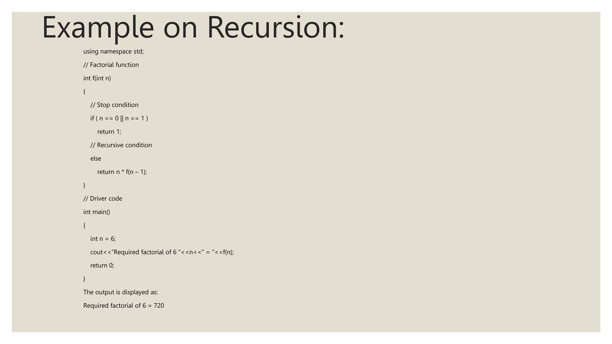 Example on Recursion:
using namespace std;
// Factorial function
int f(int n)
{
// Stop condition
if ( n == 0 || n == 1 )
return 1;
// Recursive condition
else
return n * f(n – 1);
}
// Driver code
int main()
{
int n = 6;
cout<<“Required factorial of 6 “<<n<<” = “<<f(n);
return 0;
}
The output is displayed as:
Required factorial of 6 = 720
 