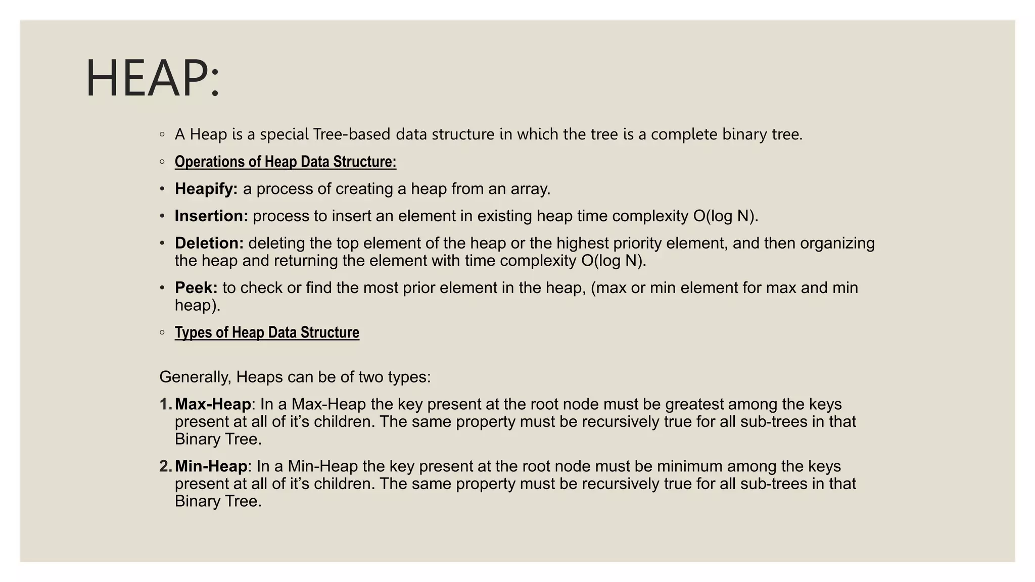 HEAP:
◦ A Heap is a special Tree-based data structure in which the tree is a complete binary tree.
◦ Operations of Heap Data Structure:
• Heapify: a process of creating a heap from an array.
• Insertion: process to insert an element in existing heap time complexity O(log N).
• Deletion: deleting the top element of the heap or the highest priority element, and then organizing
the heap and returning the element with time complexity O(log N).
• Peek: to check or find the most prior element in the heap, (max or min element for max and min
heap).
◦ Types of Heap Data Structure
Generally, Heaps can be of two types:
1.Max-Heap: In a Max-Heap the key present at the root node must be greatest among the keys
present at all of it’s children. The same property must be recursively true for all sub-trees in that
Binary Tree.
2.Min-Heap: In a Min-Heap the key present at the root node must be minimum among the keys
present at all of it’s children. The same property must be recursively true for all sub-trees in that
Binary Tree.
 