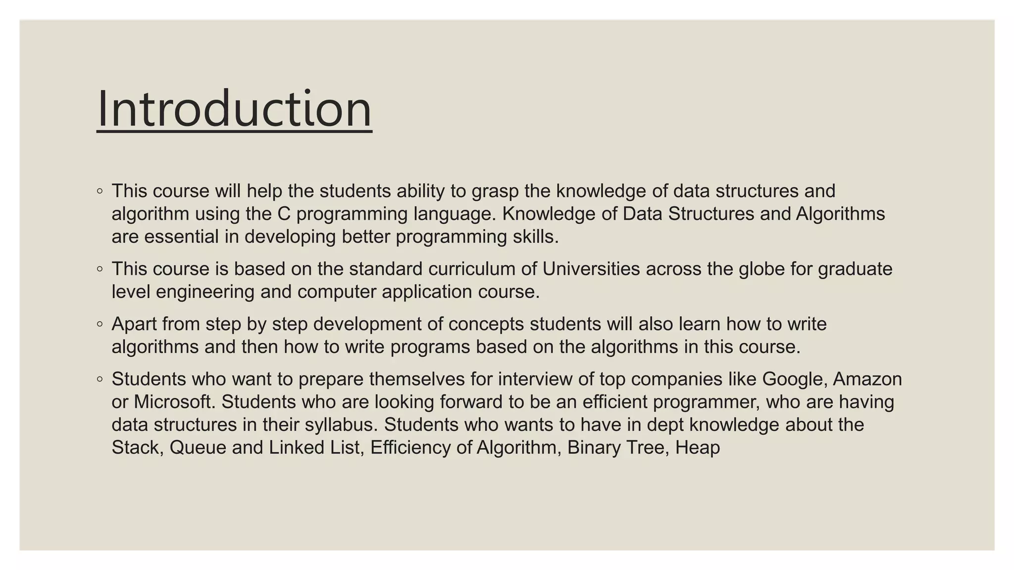 Introduction
◦ This course will help the students ability to grasp the knowledge of data structures and
algorithm using the C programming language. Knowledge of Data Structures and Algorithms
are essential in developing better programming skills.
◦ This course is based on the standard curriculum of Universities across the globe for graduate
level engineering and computer application course.
◦ Apart from step by step development of concepts students will also learn how to write
algorithms and then how to write programs based on the algorithms in this course.
◦ Students who want to prepare themselves for interview of top companies like Google, Amazon
or Microsoft. Students who are looking forward to be an efficient programmer, who are having
data structures in their syllabus. Students who wants to have in dept knowledge about the
Stack, Queue and Linked List, Efficiency of Algorithm, Binary Tree, Heap
 