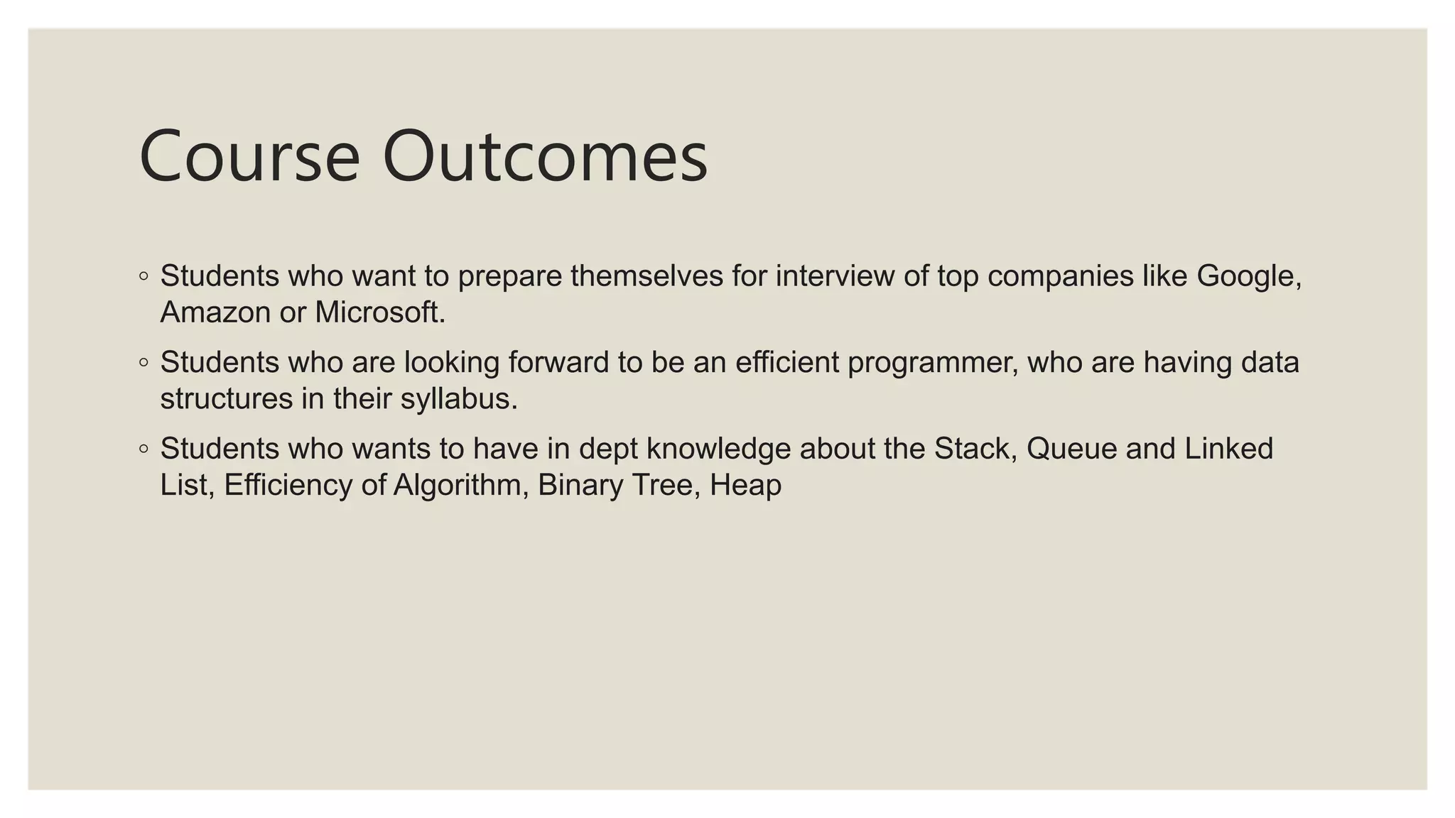 Course Outcomes
◦ Students who want to prepare themselves for interview of top companies like Google,
Amazon or Microsoft.
◦ Students who are looking forward to be an efficient programmer, who are having data
structures in their syllabus.
◦ Students who wants to have in dept knowledge about the Stack, Queue and Linked
List, Efficiency of Algorithm, Binary Tree, Heap
 