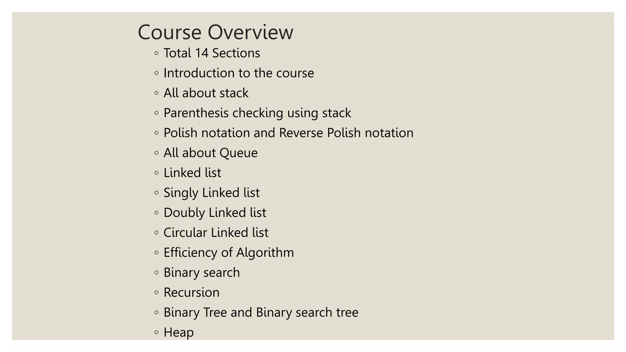 Course Overview
◦ Total 14 Sections
◦ Introduction to the course
◦ All about stack
◦ Parenthesis checking using stack
◦ Polish notation and Reverse Polish notation
◦ All about Queue
◦ Linked list
◦ Singly Linked list
◦ Doubly Linked list
◦ Circular Linked list
◦ Efficiency of Algorithm
◦ Binary search
◦ Recursion
◦ Binary Tree and Binary search tree
◦ Heap
 