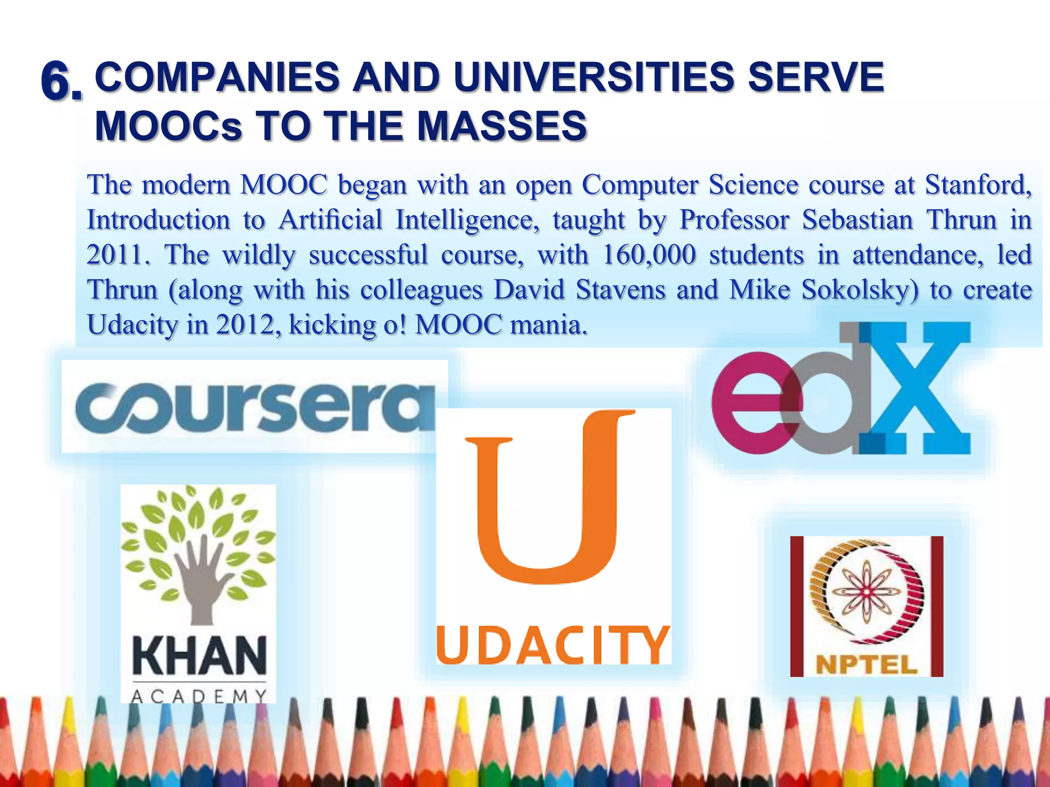 COMPANIES AND UNIVERSITIES SERVE
MOOCs TO THE MASSES
The modern MOOC began with an open Computer Science course at Stanford,
Introduction to Artiﬁcial Intelligence, taught by Professor Sebastian Thrun in
2011. The wildly successful course, with 160,000 students in attendance, led
Thrun (along with his colleagues David Stavens and Mike Sokolsky) to create
Udacity in 2012, kicking o! MOOC mania.
 