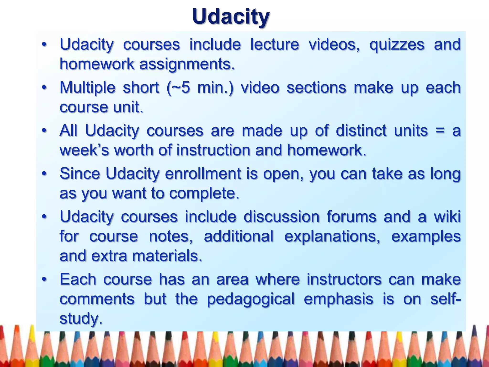 • Udacity courses include lecture videos, quizzes and
homework assignments.
• Multiple short (~5 min.) video sections make up each
course unit.
• All Udacity courses are made up of distinct units = a
week’s worth of instruction and homework.
• Since Udacity enrollment is open, you can take as long
as you want to complete.
• Udacity courses include discussion forums and a wiki
for course notes, additional explanations, examples
and extra materials.
• Each course has an area where instructors can make
comments but the pedagogical emphasis is on self-
study.
Udacity
 