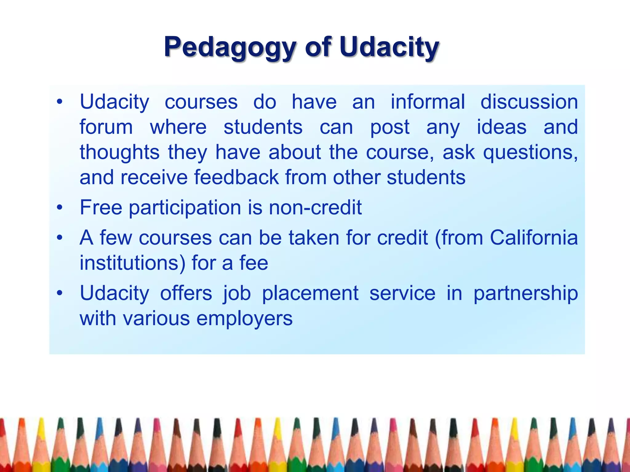 • Udacity courses do have an informal discussion
forum where students can post any ideas and
thoughts they have about the course, ask questions,
and receive feedback from other students
• Free participation is non-credit
• A few courses can be taken for credit (from California
institutions) for a fee
• Udacity offers job placement service in partnership
with various employers
Pedagogy of Udacity
 