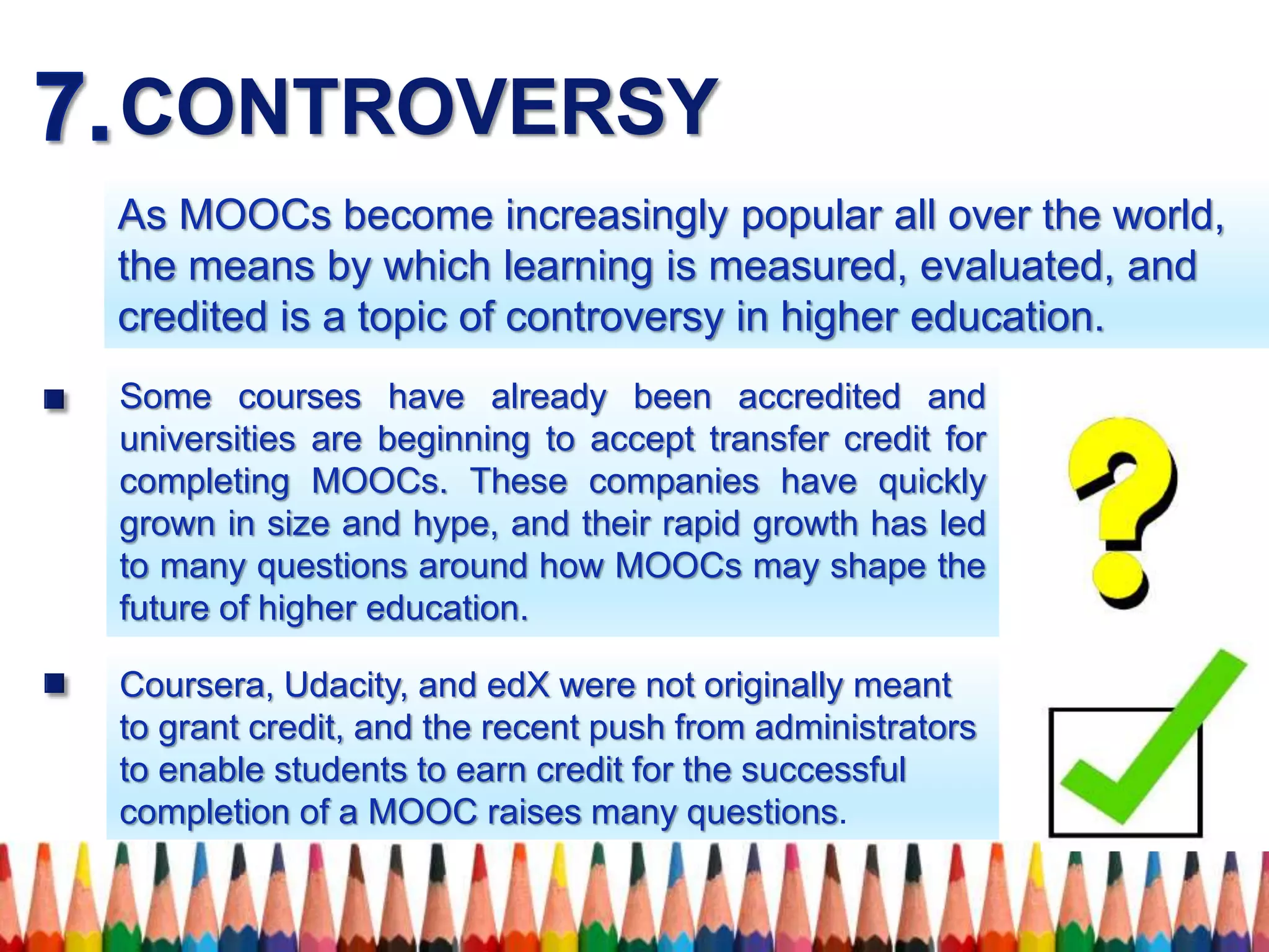 CONTROVERSY
As MOOCs become increasingly popular all over the world,
the means by which learning is measured, evaluated, and
credited is a topic of controversy in higher education.
Some courses have already been accredited and
universities are beginning to accept transfer credit for
completing MOOCs. These companies have quickly
grown in size and hype, and their rapid growth has led
to many questions around how MOOCs may shape the
future of higher education.
Coursera, Udacity, and edX were not originally meant
to grant credit, and the recent push from administrators
to enable students to earn credit for the successful
completion of a MOOC raises many questions.
 