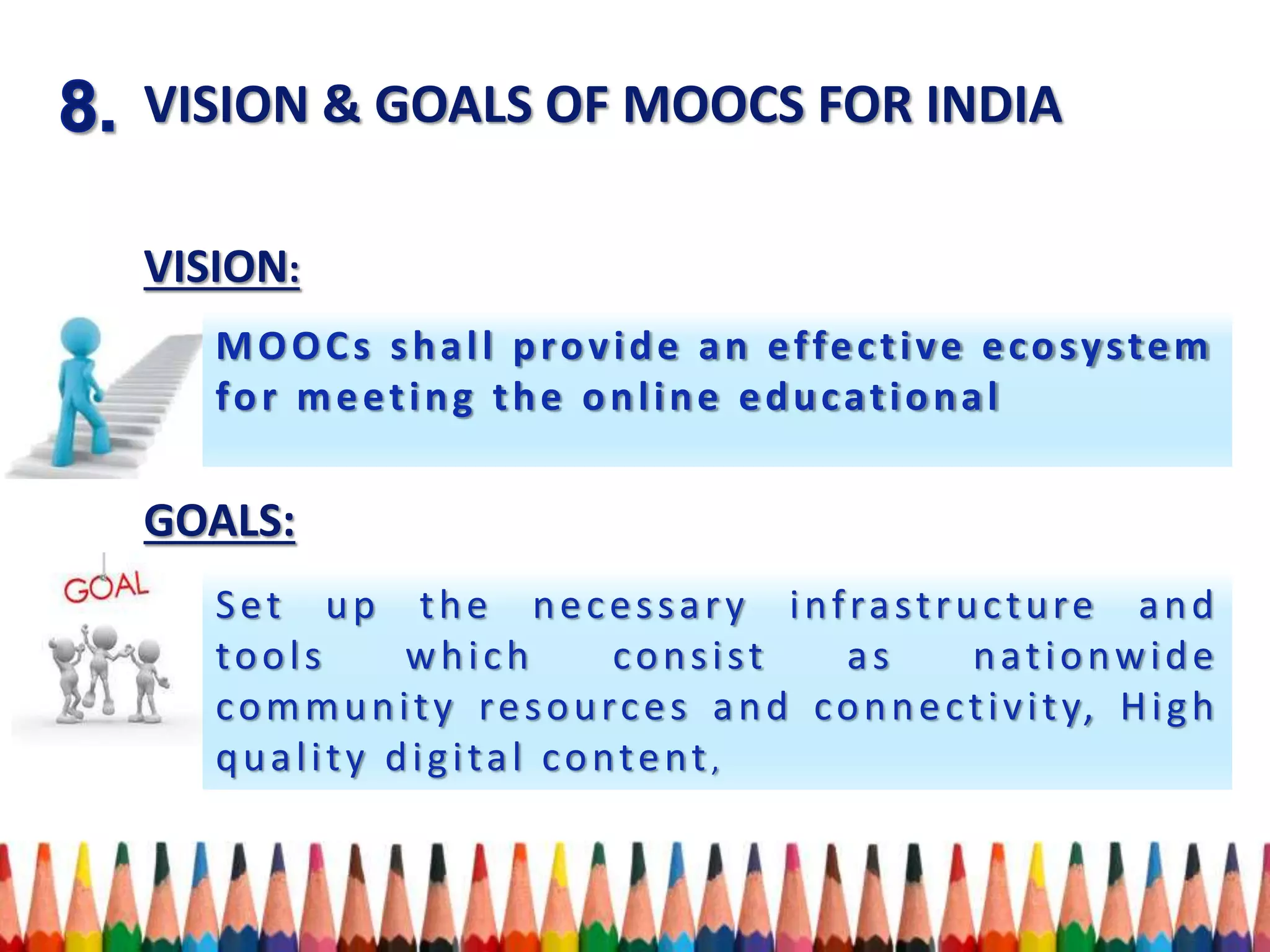 VISION & GOALS OF MOOCS FOR INDIA
VISION:
GOALS:
MOOCs shall provide an effective ecosystem
for meeting the online educational
Set up the necessary infrastructure and
tools which consist as nationwide
community resources and connectivity, High
quality digital content,
 