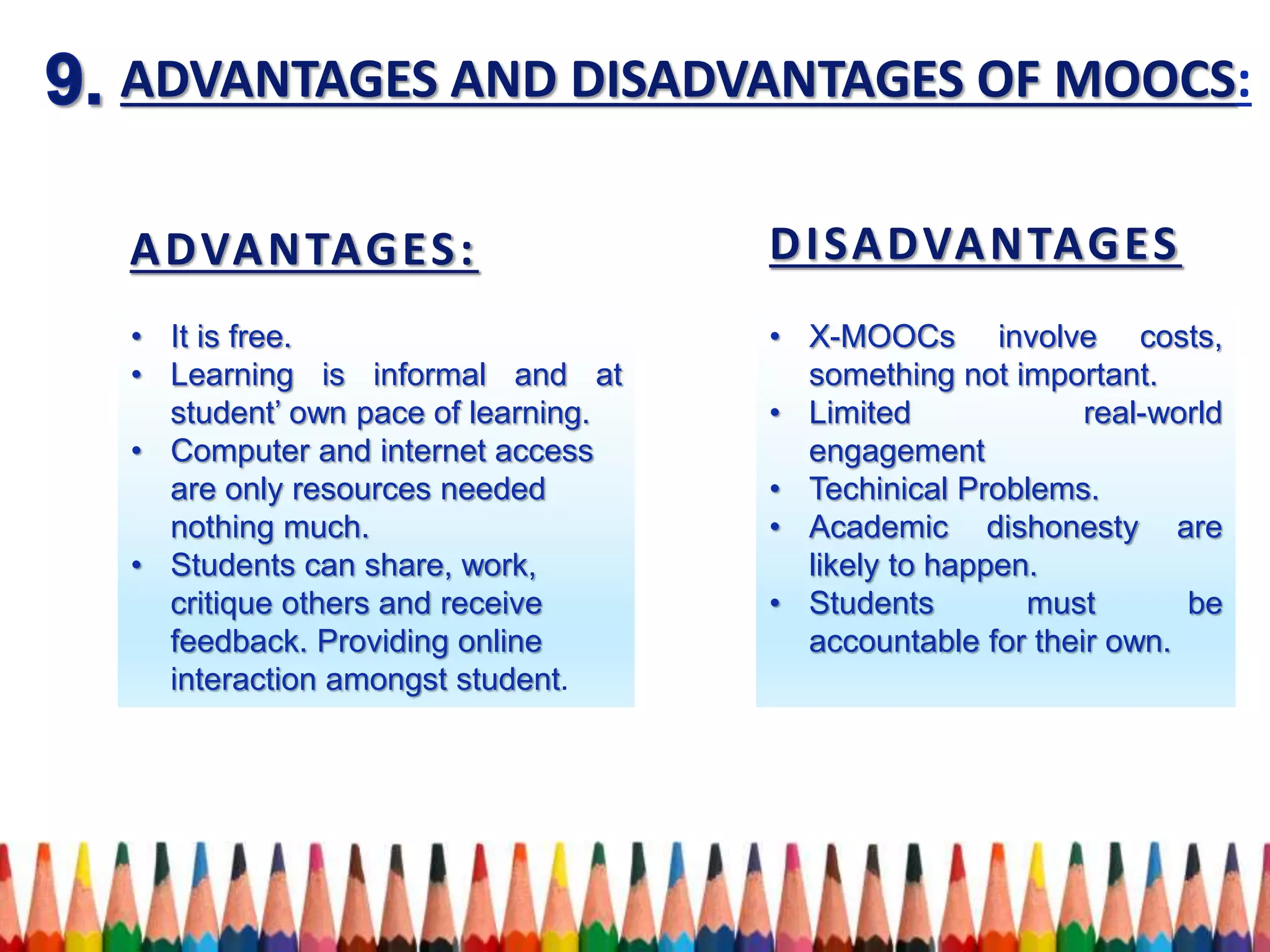 ADVANTAGES AND DISADVANTAGES OF MOOCS:
ADVANTAGES: DISADVANTAGES
• It is free.
• Learning is informal and at
student’ own pace of learning.
• Computer and internet access
are only resources needed
nothing much.
• Students can share, work,
critique others and receive
feedback. Providing online
interaction amongst student.
• X-MOOCs involve costs,
something not important.
• Limited real-world
engagement
• Techinical Problems.
• Academic dishonesty are
likely to happen.
• Students must be
accountable for their own.
 