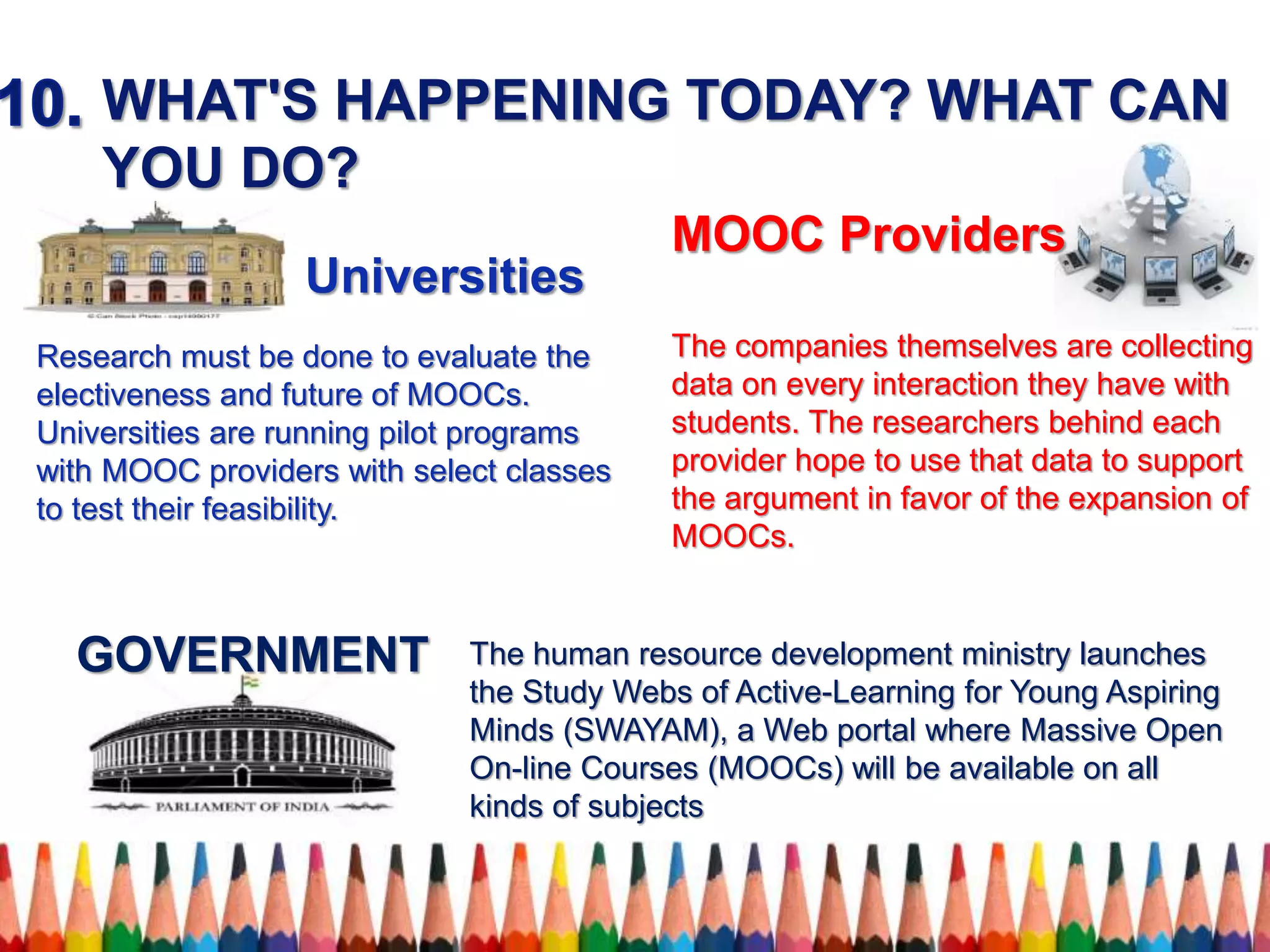 WHAT'S HAPPENING TODAY? WHAT CAN
YOU DO?
Universities
Research must be done to evaluate the
electiveness and future of MOOCs.
Universities are running pilot programs
with MOOC providers with select classes
to test their feasibility.
The companies themselves are collecting
data on every interaction they have with
students. The researchers behind each
provider hope to use that data to support
the argument in favor of the expansion of
MOOCs.
The human resource development ministry launches
the Study Webs of Active-Learning for Young Aspiring
Minds (SWAYAM), a Web portal where Massive Open
On-line Courses (MOOCs) will be available on all
kinds of subjects
GOVERNMENT
MOOC Providers
 