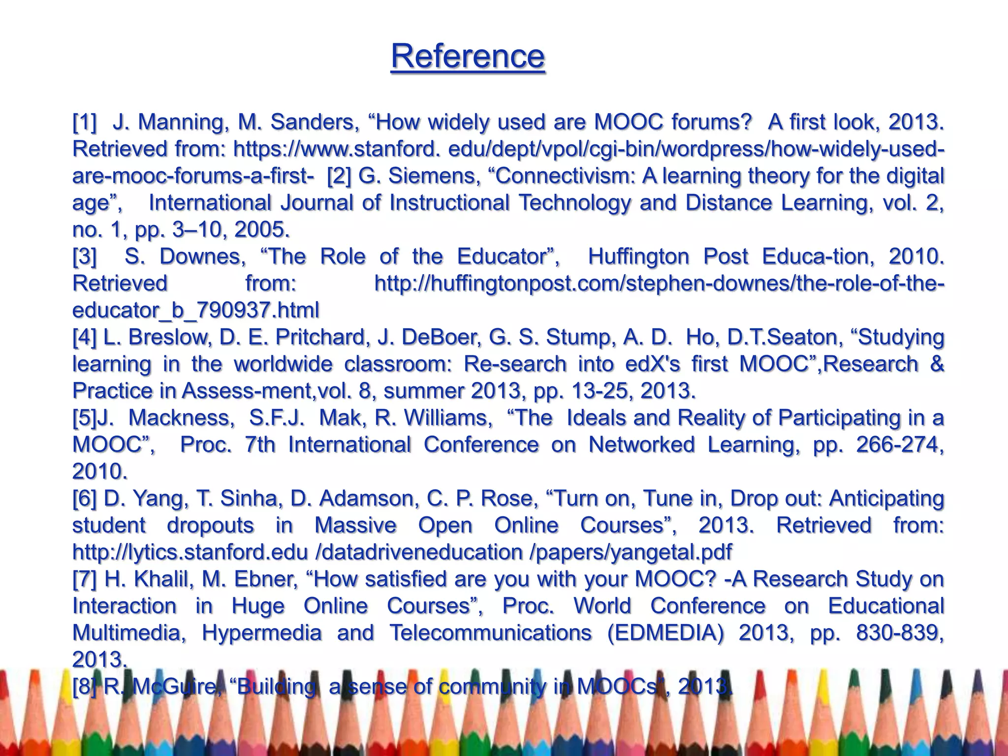 Reference
[1] J. Manning, M. Sanders, “How widely used are MOOC forums? A first look, 2013.
Retrieved from: https://www.stanford. edu/dept/vpol/cgi-bin/wordpress/how-widely-used-
are-mooc-forums-a-first- [2] G. Siemens, “Connectivism: A learning theory for the digital
age”, International Journal of Instructional Technology and Distance Learning, vol. 2,
no. 1, pp. 3–10, 2005.
[3] S. Downes, “The Role of the Educator”, Huffington Post Educa-tion, 2010.
Retrieved from: http://huffingtonpost.com/stephen-downes/the-role-of-the-
educator_b_790937.html
[4] L. Breslow, D. E. Pritchard, J. DeBoer, G. S. Stump, A. D. Ho, D.T.Seaton, “Studying
learning in the worldwide classroom: Re-search into edX's first MOOC”,Research &
Practice in Assess-ment,vol. 8, summer 2013, pp. 13-25, 2013.
[5]J. Mackness, S.F.J. Mak, R. Williams, “The Ideals and Reality of Participating in a
MOOC”, Proc. 7th International Conference on Networked Learning, pp. 266-274,
2010.
[6] D. Yang, T. Sinha, D. Adamson, C. P. Rose, “Turn on, Tune in, Drop out: Anticipating
student dropouts in Massive Open Online Courses”, 2013. Retrieved from:
http://lytics.stanford.edu /datadriveneducation /papers/yangetal.pdf
[7] H. Khalil, M. Ebner, “How satisfied are you with your MOOC? -A Research Study on
Interaction in Huge Online Courses”, Proc. World Conference on Educational
Multimedia, Hypermedia and Telecommunications (EDMEDIA) 2013, pp. 830-839,
2013.
[8] R. McGuire, “Building a sense of community in MOOCs”, 2013.
 