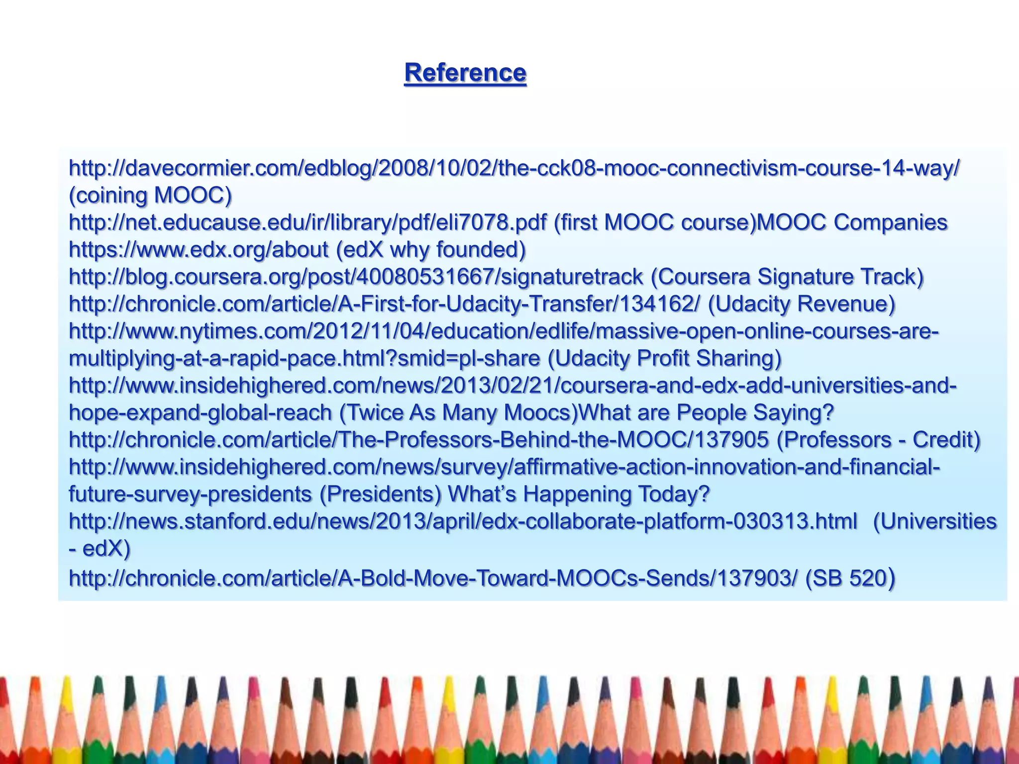 http://davecormier.com/edblog/2008/10/02/the-cck08-mooc-connectivism-course-14-way/
(coining MOOC)
http://net.educause.edu/ir/library/pdf/eli7078.pdf (first MOOC course)MOOC Companies
https://www.edx.org/about (edX why founded)
http://blog.coursera.org/post/40080531667/signaturetrack (Coursera Signature Track)
http://chronicle.com/article/A-First-for-Udacity-Transfer/134162/ (Udacity Revenue)
http://www.nytimes.com/2012/11/04/education/edlife/massive-open-online-courses-are-
multiplying-at-a-rapid-pace.html?smid=pl-share (Udacity Profit Sharing)
http://www.insidehighered.com/news/2013/02/21/coursera-and-edx-add-universities-and-
hope-expand-global-reach (Twice As Many Moocs)What are People Saying?
http://chronicle.com/article/The-Professors-Behind-the-MOOC/137905 (Professors - Credit)
http://www.insidehighered.com/news/survey/affirmative-action-innovation-and-financial-
future-survey-presidents (Presidents) What’s Happening Today?
http://news.stanford.edu/news/2013/april/edx-collaborate-platform-030313.html (Universities
- edX)
http://chronicle.com/article/A-Bold-Move-Toward-MOOCs-Sends/137903/ (SB 520)
Reference
 
