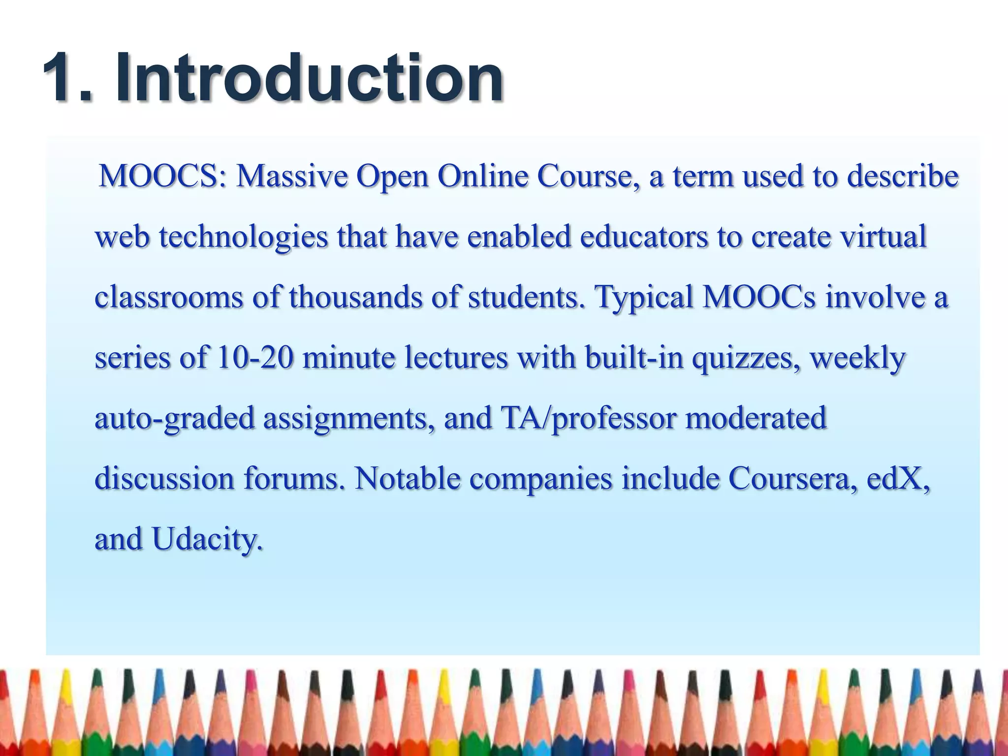 1. Introduction
MOOCS: Massive Open Online Course, a term used to describe
web technologies that have enabled educators to create virtual
classrooms of thousands of students. Typical MOOCs involve a
series of 10-20 minute lectures with built-in quizzes, weekly
auto-graded assignments, and TA/professor moderated
discussion forums. Notable companies include Coursera, edX,
and Udacity.
 