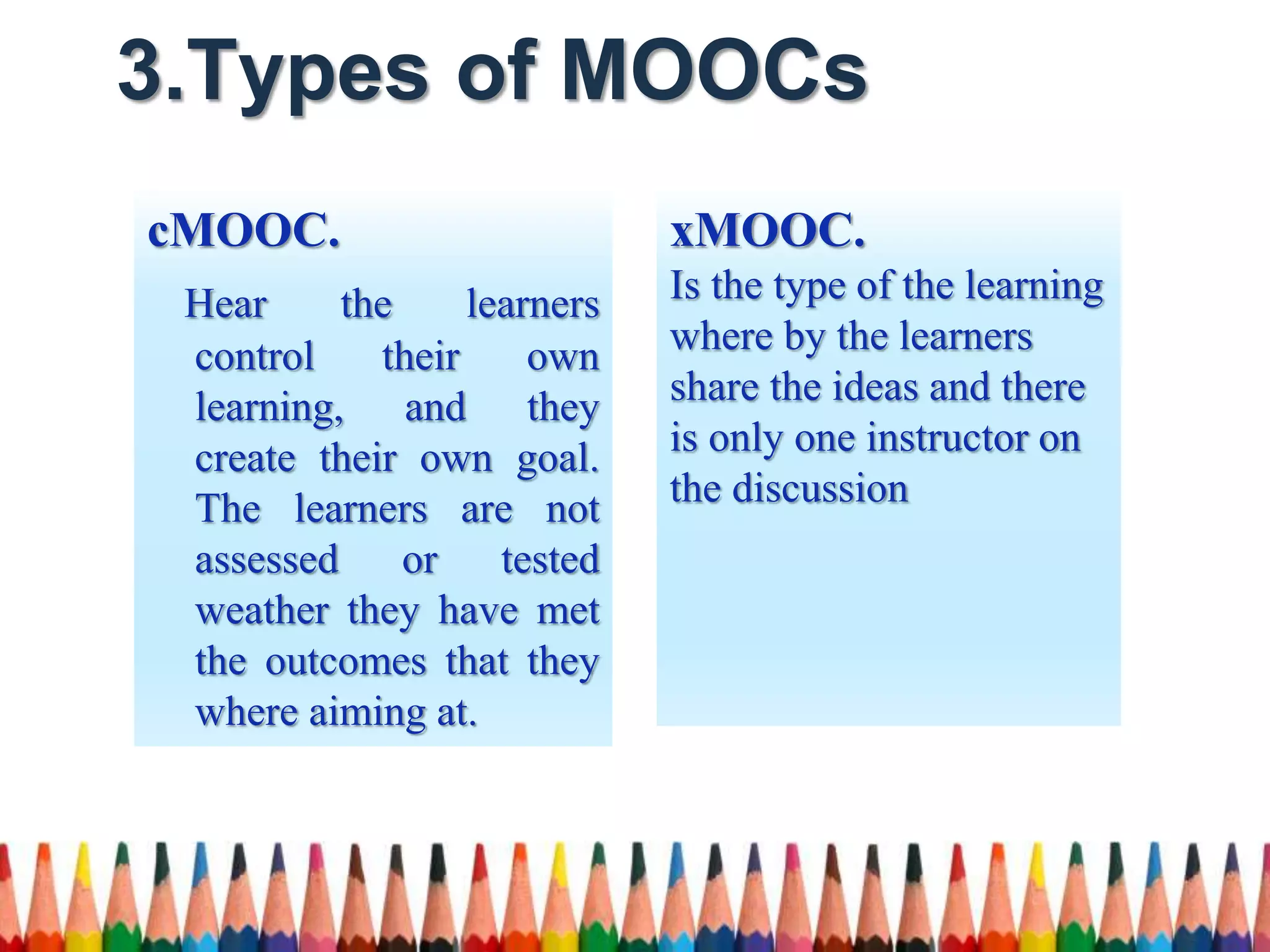 3.Types of MOOCs
xMOOC.
Is the type of the learning
where by the learners
share the ideas and there
is only one instructor on
the discussion
cMOOC.
Hear the learners
control their own
learning, and they
create their own goal.
The learners are not
assessed or tested
weather they have met
the outcomes that they
where aiming at.
 
