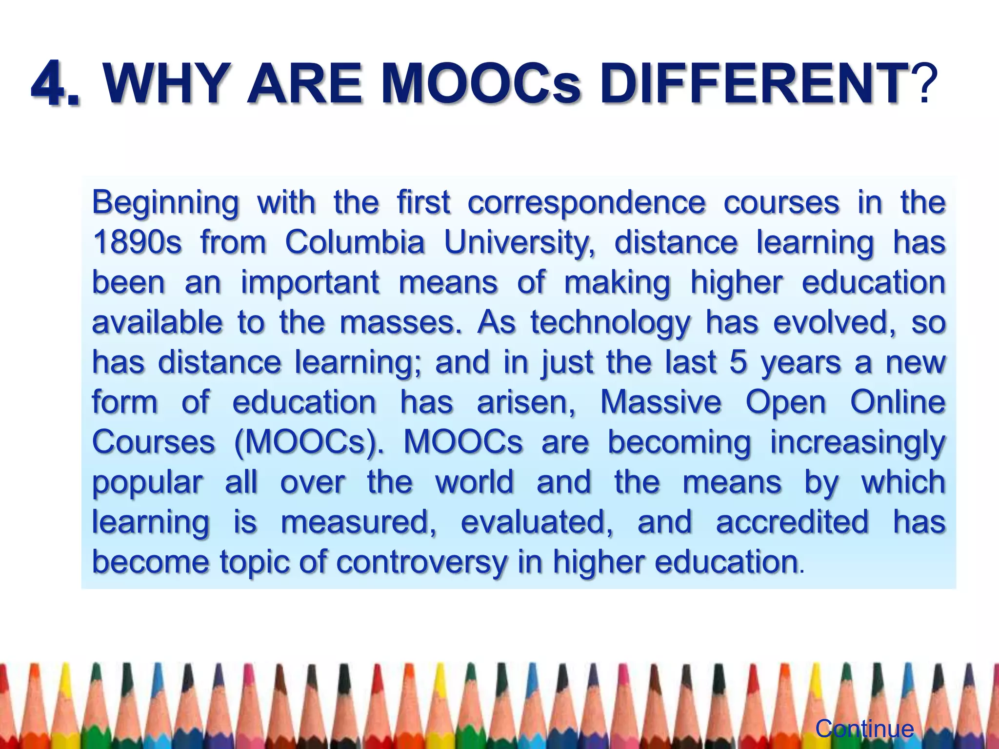 WHY ARE MOOCs DIFFERENT?
Beginning with the ﬁrst correspondence courses in the
1890s from Columbia University, distance learning has
been an important means of making higher education
available to the masses. As technology has evolved, so
has distance learning; and in just the last 5 years a new
form of education has arisen, Massive Open Online
Courses (MOOCs). MOOCs are becoming increasingly
popular all over the world and the means by which
learning is measured, evaluated, and accredited has
become topic of controversy in higher education.
Continue
 