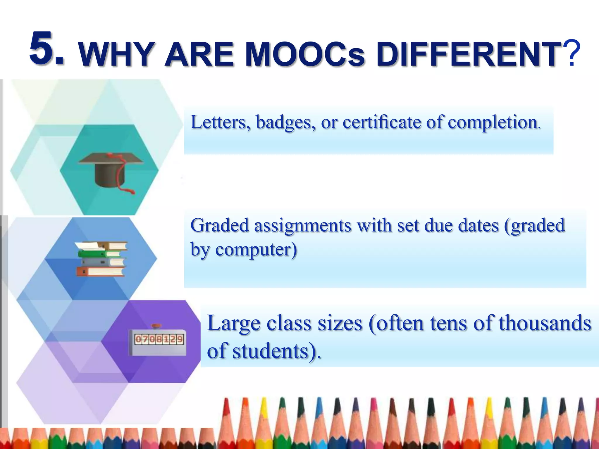 WHY ARE MOOCs DIFFERENT?
Large class sizes (often tens of thousands
of students).
Graded assignments with set due dates (graded
by computer)
Letters, badges, or certiﬁcate of completion.
 