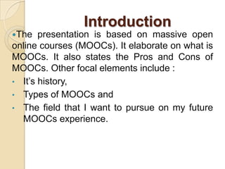 Introduction
The

presentation is based on massive open
online courses (MOOCs). It elaborate on what is
MOOCs. It also states the Pros and Cons of
MOOCs. Other focal elements include :
• It’s history,
• Types of MOOCs and
• The field that I want to pursue on my future
MOOCs experience.

 