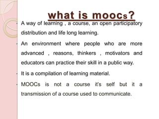 what is mooc s ?
•

A way of learning , a course, an open participatory
distribution and life long learning.

•

An environment where people who are more

advanced , reasons, thinkers , motivators and
educators can practice their skill in a public way.
•

It is a compilation of learning material.

•

MOOCs is not a course it’s self but it a
transmission of a course used to communicate.

 