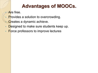 Advantages of MOOCs.
•
•
•
•
•

Are free.
Provides a solution to overcrowding.
Creates a dynamic achieve.
Designed to make sure students keep up.
Force professors to improve lectures

 