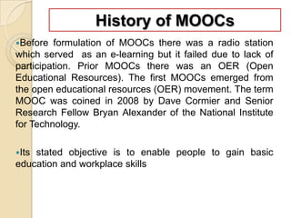 History of MOOCs
Before

formulation of MOOCs there was a radio station
which served as an e-learning but it failed due to lack of
participation. Prior MOOCs there was an OER (Open
Educational Resources). The first MOOCs emerged from
the open educational resources (OER) movement. The term
MOOC was coined in 2008 by Dave Cormier and Senior
Research Fellow Bryan Alexander of the National Institute
for Technology.
Its

stated objective is to enable people to gain basic
education and workplace skills

 