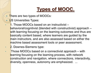 Types of MOOC.
There are two types of MOOCs:
 US Universities Types:
•
1. Those MOOCs based on an instructivist –
behavioral/cognitivist (blended with constructivist) approach –
with learning focusing on the learning outcomes and thus are
basically content based, where learners are guided by the
main instructors, and are also assessed based on either the
machine based assessment tools or peer assessment.
•
2. Downes-Siemens type:
•
Those MOOCs based on a connectivist approach – with
learning focusing on the learning process, with network
construction and navigation, where connections, interactivity,
diversity, openness, autonomy are emphasized. ...


 