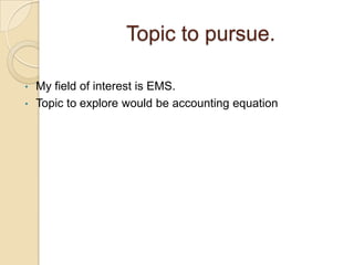 Topic to pursue.
•
•

My field of interest is EMS.
Topic to explore would be accounting equation

 
