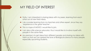 MY FIELD OF INTEREST
 Firstly, I am interested in sharing ideas with my peers, learning from each
other out of new fresh ideas.
 I do consider learning from my teachers and other expert, since they say
‘experience is the great teacher’.
 This is a type of MOOC I would like to join.
 I am also a life science educator, thus I would like to involve myself with
people in the same field.
 My premise is to get ideas from different people and sharing my ideas with
them so that we can spread the love of Biological science to many people,
especially upcoming students.
 