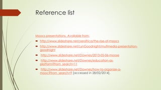 Reference list
Moocs presentations. Available from:
 http://www.slideshare.net/oerafrica/the-rise-of-moocs
 http://www.slideshare.net/LynGoodnight/multmedia-presentation-
goodnight
 http://www.slideshare.net/Downes/2013-05-06-moose
 http://www.slideshare.net/Downes/education-as-
platform?from_search=11
 http://www.slideshare.net/Downes/how-to-organize-a-
mooc?from_search=9 [accessed in 28/02/2014].
 
