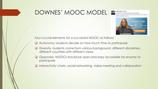 DOWNES’ MOOC MODEL
Four crucial elements for a successful MOOC as follows;
 Autonomy: students decide on how much time to participate
 Diversity: students come from various background, different disciplines,
different countries with different views
 Openness: MOOCs should be open and easy accessible for anyone to
participate
 Interactivity: chats, social networking, video meeting and collaboration
 