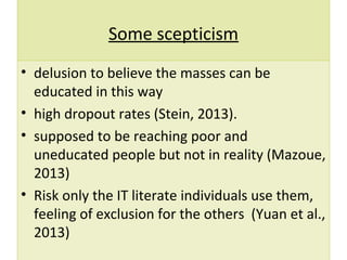 Some scepticism
• delusion to believe the masses can be
educated in this way
• high dropout rates (Stein, 2013).
• supposed to be reaching poor and
uneducated people but not in reality (Mazoue,
2013)
• Risk only the IT literate individuals use them,
feeling of exclusion for the others (Yuan et al.,
2013)
 