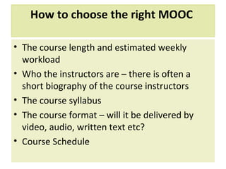 How to choose the right MOOC
• The course length and estimated weekly
workload
• Who the instructors are – there is often a
short biography of the course instructors
• The course syllabus
• The course format – will it be delivered by
video, audio, written text etc?
• Course Schedule
 