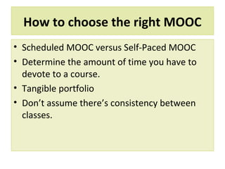 How to choose the right MOOC
• Scheduled MOOC versus Self-Paced MOOC
• Determine the amount of time you have to
devote to a course.
• Tangible portfolio
• Don’t assume there’s consistency between
classes.
 