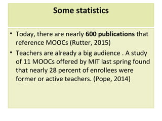Some statistics
• Today, there are nearly 600 publications that
reference MOOCs (Rutter, 2015)
• Teachers are already a big audience . A study
of 11 MOOCs offered by MIT last spring found
that nearly 28 percent of enrollees were
former or active teachers. (Pope, 2014)
 