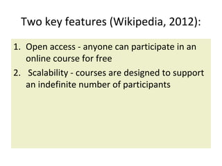 Two key features (Wikipedia, 2012):
1. Open access - anyone can participate in an
online course for free
2. Scalability - courses are designed to support
an indefinite number of participants
 