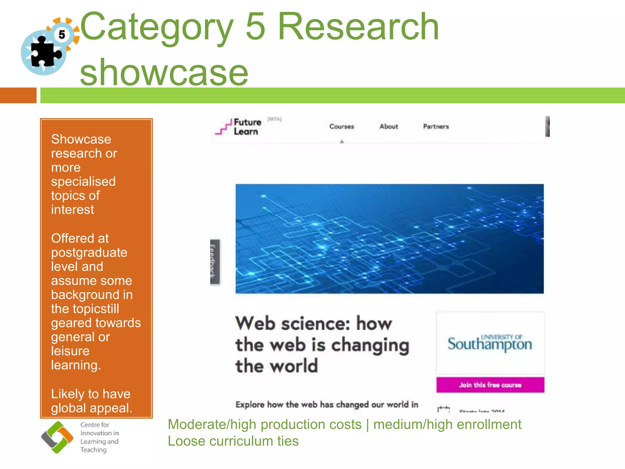 Category 5 Research
showcase
Showcase
research or
more
specialised
topics of
interest
Offered at
postgraduate
level and
assume some
background in
the topicstill
geared towards
general or
leisure
learning.
Likely to have
global appeal.
Moderate/high production costs | medium/high enrollment
Loose curriculum ties
 
