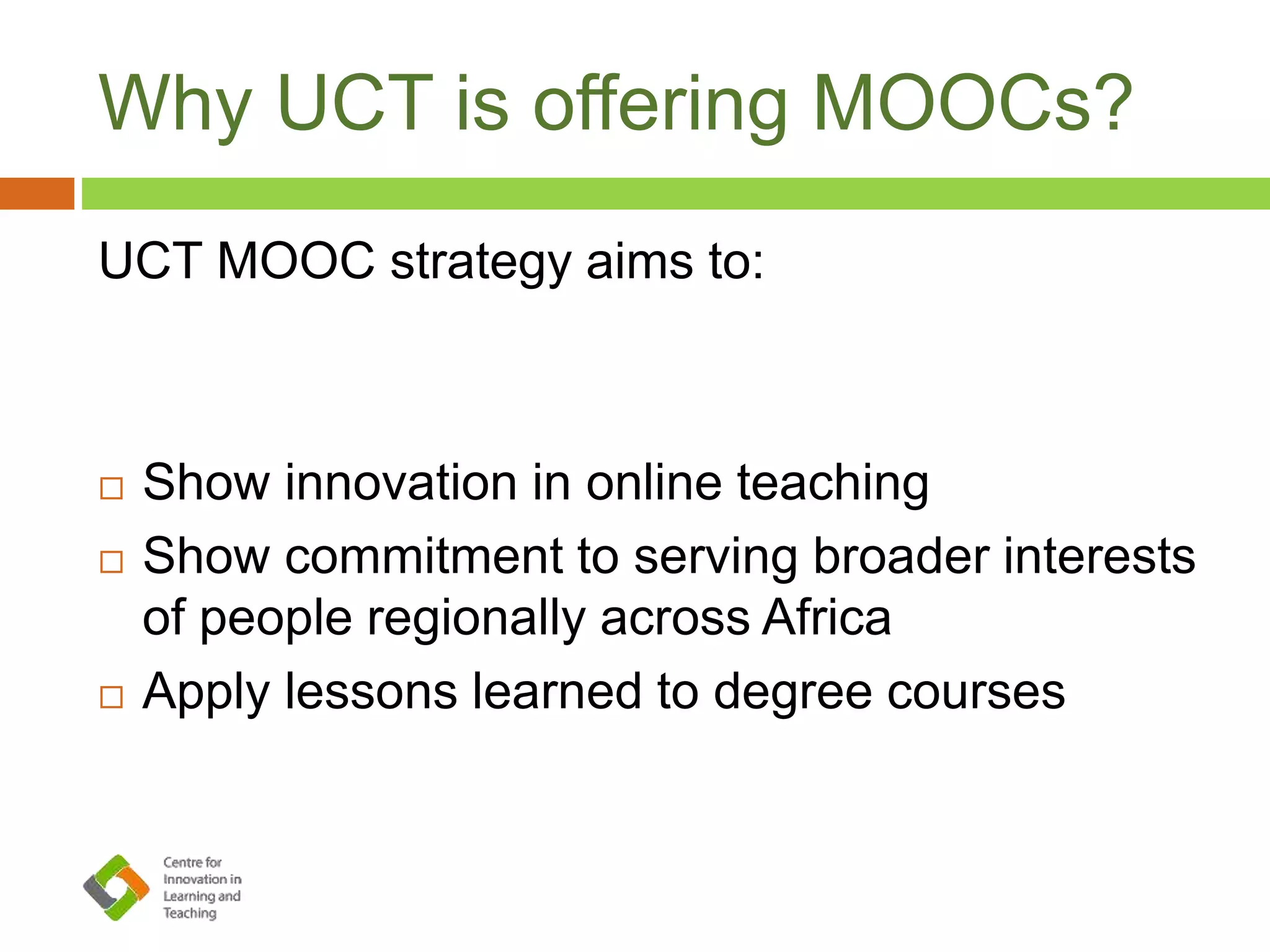 Why UCT is offering MOOCs?
UCT MOOC strategy aims to:
 Show innovation in online teaching
 Show commitment to serving broader interests
of people regionally across Africa
 Apply lessons learned to degree courses
 