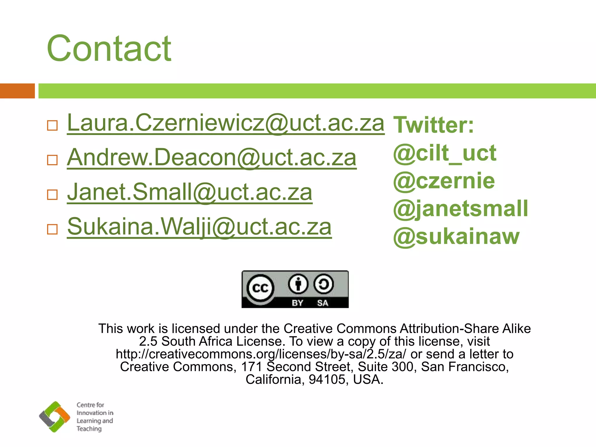 Contact
 Laura.Czerniewicz@uct.ac.za
 Andrew.Deacon@uct.ac.za
 Janet.Small@uct.ac.za
 Sukaina.Walji@uct.ac.za
This work is licensed under the Creative Commons Attribution-Share Alike
2.5 South Africa License. To view a copy of this license, visit
http://creativecommons.org/licenses/by-sa/2.5/za/ or send a letter to
Creative Commons, 171 Second Street, Suite 300, San Francisco,
California, 94105, USA.
Twitter:
@cilt_uct
@czernie
@janetsmall
@sukainaw
 