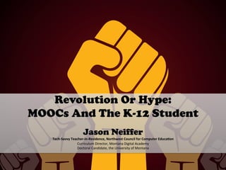 Revolution Or Hype:
MOOCs And The K-12 Student
	
  
Jason Neiffer
Tech-­‐Savvy	
  Teacher-­‐in-­‐Residence,	
  Northwest	
  Council	
  for	
  Computer	
  Educa=on	
  	
  
Curriculum	
  Director,	
  Montana	
  Digital	
  Academy	
  
Doctoral	
  Candidate,	
  the	
  University	
  of	
  Montana	
  
	
  
 