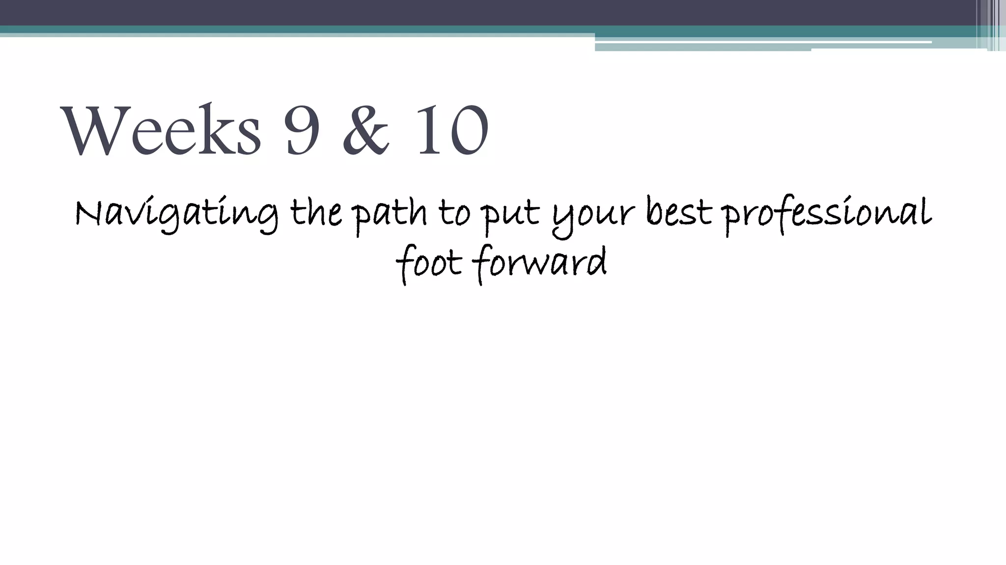 Weeks 9 & 10 
Navigating the path to put your best professional 
foot forward 
 