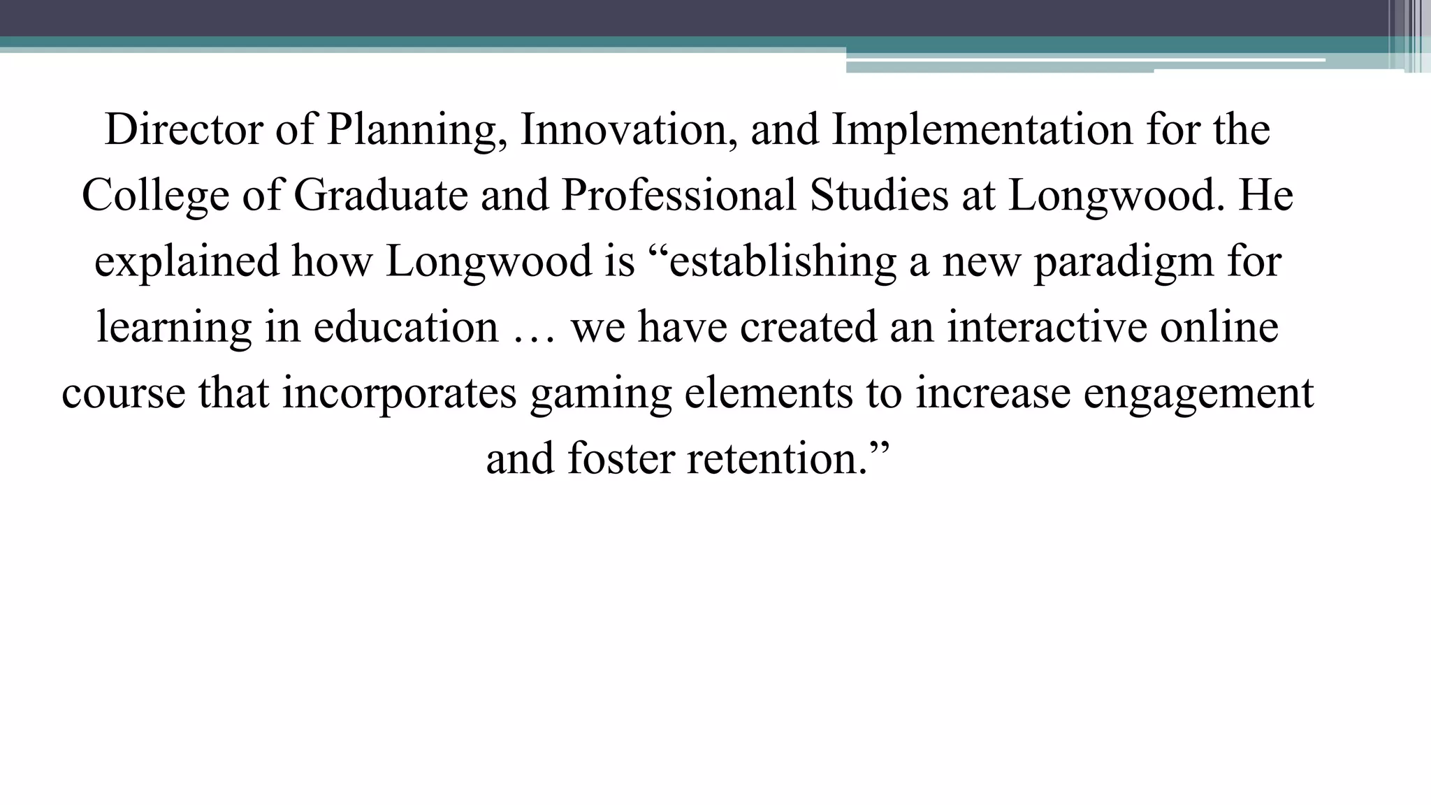 Director of Planning, Innovation, and Implementation for the 
College of Graduate and Professional Studies at Longwood. He 
explained how Longwood is “establishing a new paradigm for 
learning in education … we have created an interactive online 
course that incorporates gaming elements to increase engagement 
and foster retention.” 
 