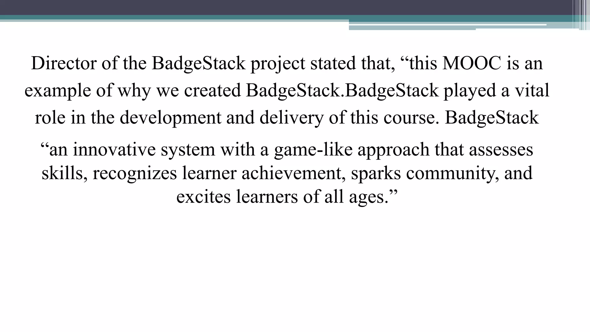 Director of the BadgeStack project stated that, “this MOOC is an 
example of why we created BadgeStack.BadgeStack played a vital 
role in the development and delivery of this course. BadgeStack 
“an innovative system with a game-like approach that assesses 
skills, recognizes learner achievement, sparks community, and 
excites learners of all ages.” 
 