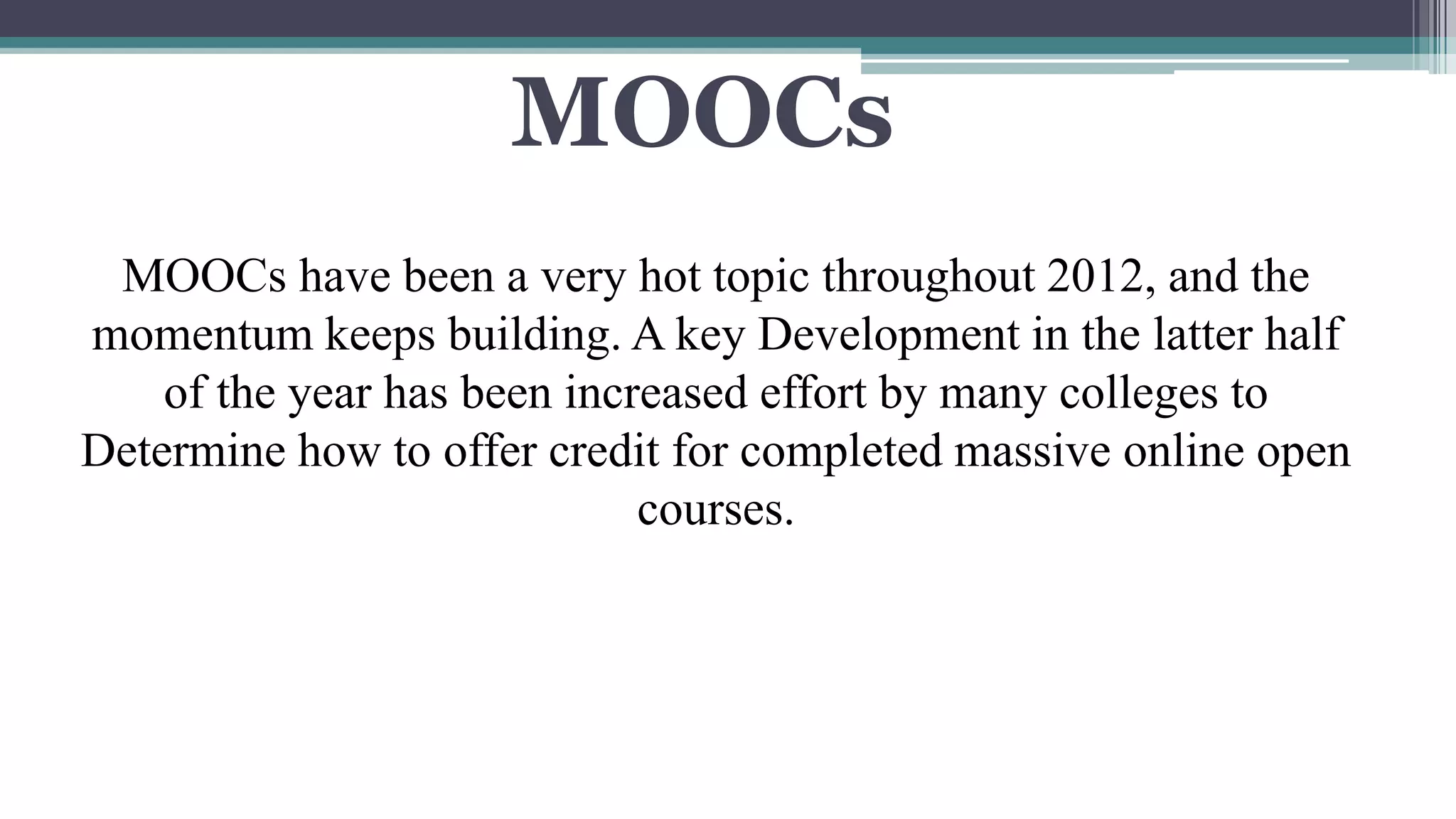 MOOCs 
MOOCs have been a very hot topic throughout 2012, and the 
momentum keeps building. A key Development in the latter half 
of the year has been increased effort by many colleges to 
Determine how to offer credit for completed massive online open 
courses. 
 