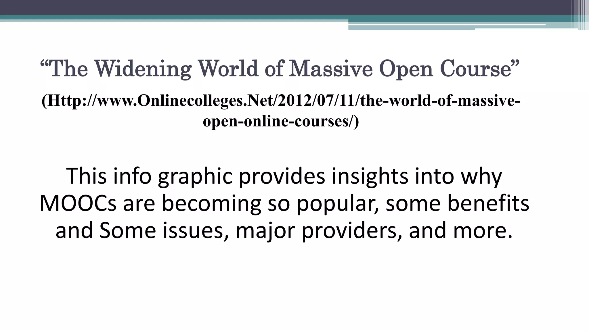 “The Widening World of Massive Open Course” 
(Http://www.Onlinecolleges.Net/2012/07/11/the-world-of-massive-open- 
online-courses/) 
This info graphic provides insights into why 
MOOCs are becoming so popular, some benefits 
and Some issues, major providers, and more. 
 